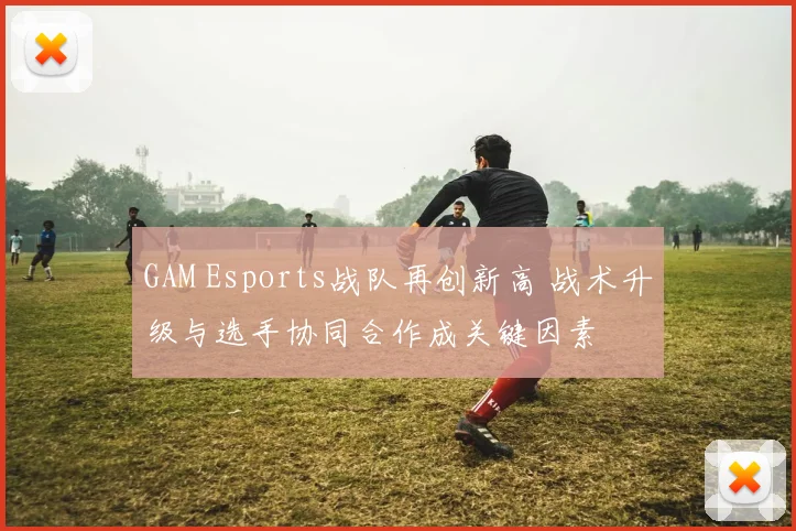 GAM Esports战队再创新高 战术升级与选手协同合作成关键因素