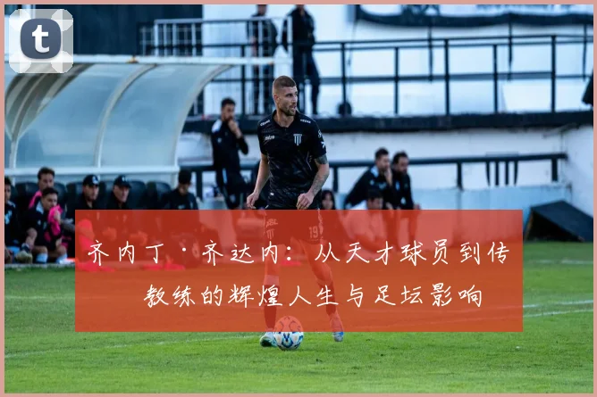 齐内丁·齐达内：从天才球员到传奇教练的辉煌人生与足坛影响