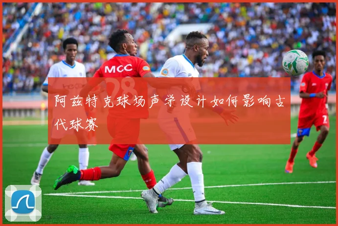 阿兹特克球场声学设计如何影响古代球赛