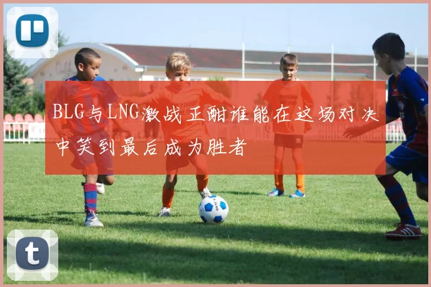 BLG与LNG激战正酣谁能在这场对决中笑到最后成为胜者