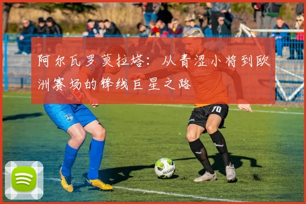 阿尔瓦罗莫拉塔：从青涩小将到欧洲赛场的锋线巨星之路