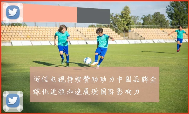 海信电视持续赞助助力中国品牌全球化进程加速展现国际影响力