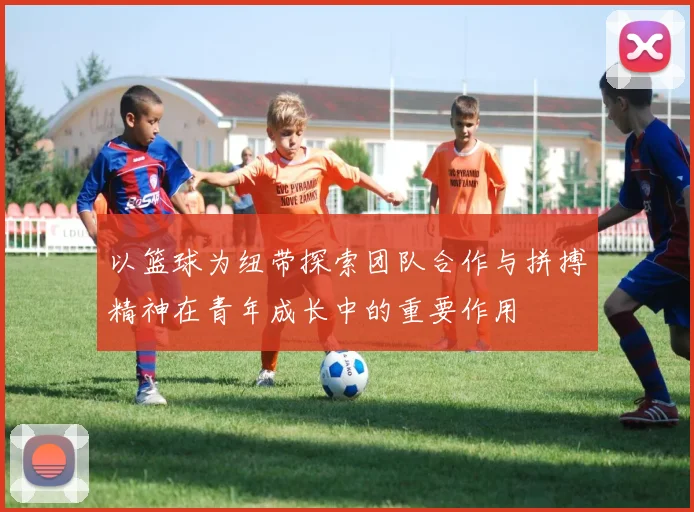 以篮球为纽带探索团队合作与拼搏精神在青年成长中的重要作用