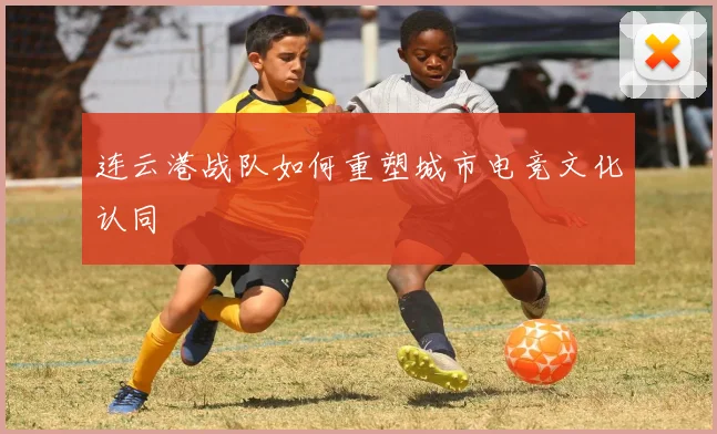 连云港战队如何重塑城市电竞文化认同