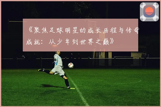 《聚焦足球明星的成长历程与传奇成就：从少年到世界之巅》
