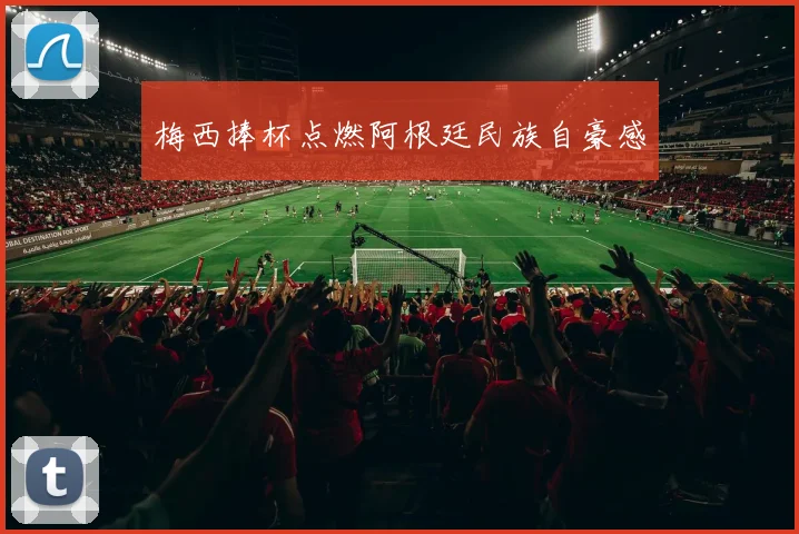 梅西捧杯点燃阿根廷民族自豪感