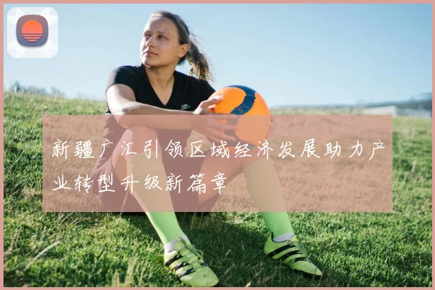 新疆广汇引领区域经济发展助力产业转型升级新篇章